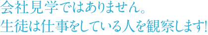 会社見学ではありません。 生徒は仕事をしている人を観察します！